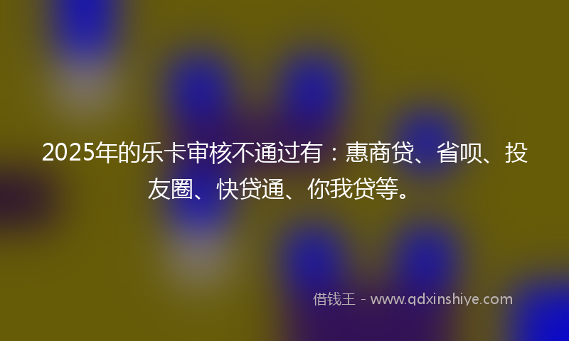 2025年的乐卡审核不通过有：惠商贷、省呗、投友圈、快贷通、你我贷等。