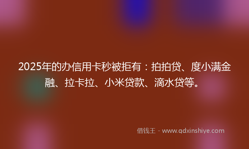 2025年的办信用卡秒被拒有：拍拍贷、度小满金融、拉卡拉、小米贷款、滴水贷等。
