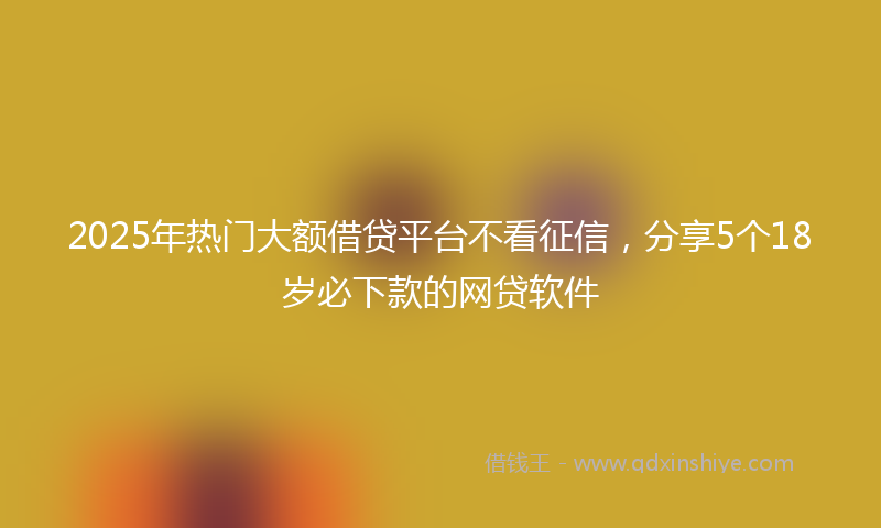 2025年热门大额借贷平台不看征信，分享5个18岁必下款的网贷软件