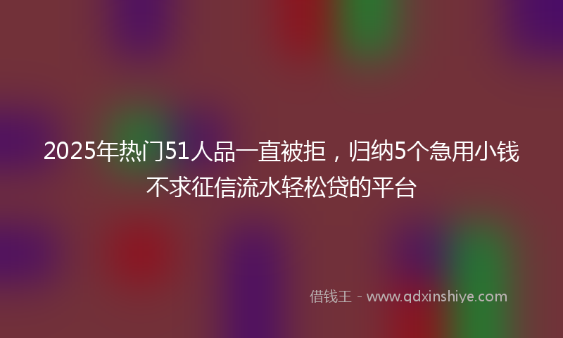 2025年热门51人品一直被拒，归纳5个急用小钱不求征信流水轻松贷的平台