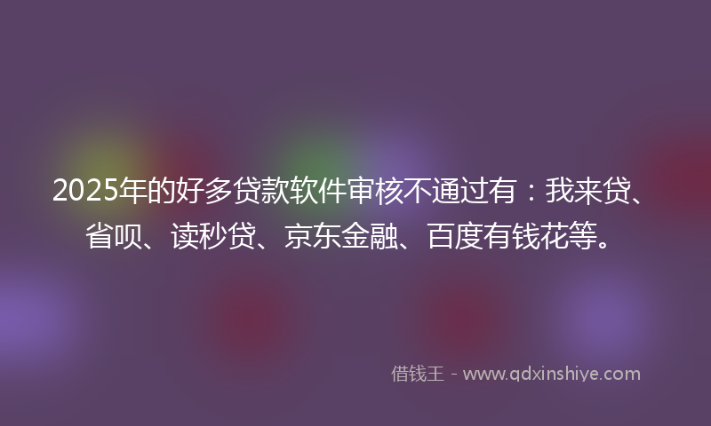 2025年的好多贷款软件审核不通过有：我来贷、省呗、读秒贷、京东金融、百度有钱花等。