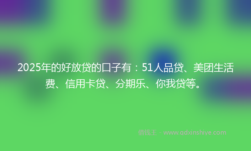 2025年的好放贷的口子有：51人品贷、美团生活费、信用卡贷、分期乐、你我贷等。