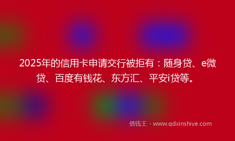 2025年的信用卡申请交行被拒有：随身贷、e微贷、百度有钱花、东方汇、平安i贷等。