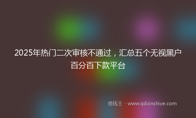 2025年热门二次审核不通过，汇总五个无视黑户百分百下款平台