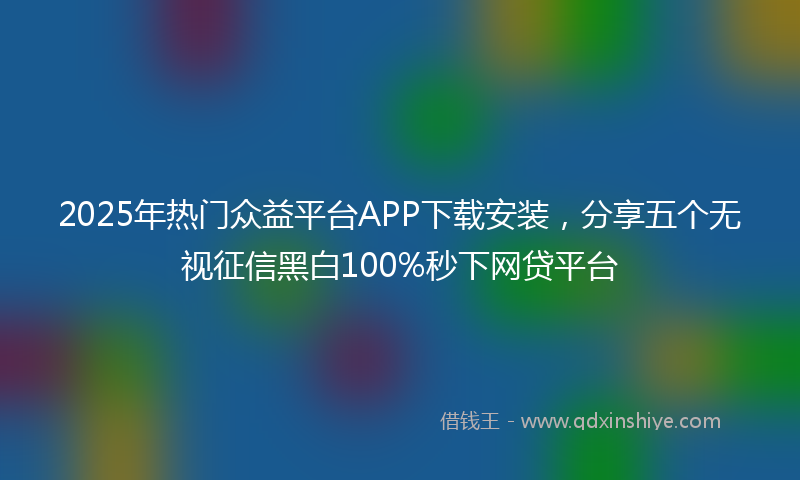 2025年热门众益平台APP下载安装，分享五个无视征信黑白100%秒下网贷平台