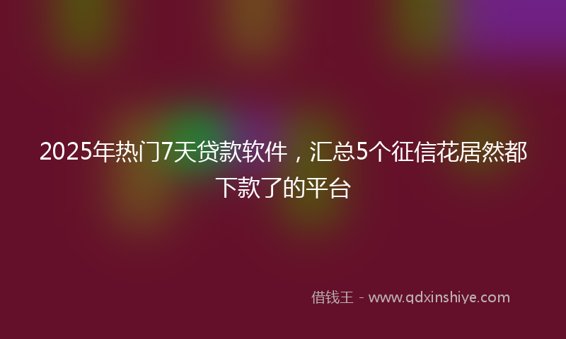 2025年热门7天贷款软件，汇总5个征信花居然都下款了的平台