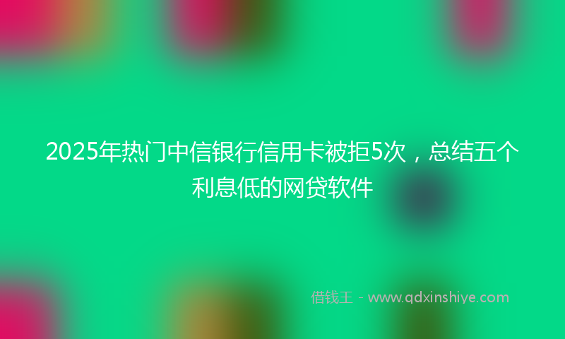 2025年热门中信银行信用卡被拒5次，总结五个利息低的网贷软件