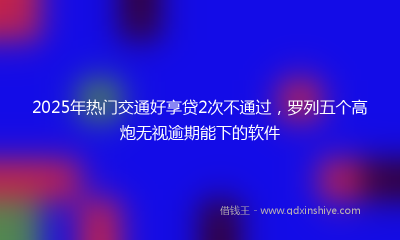2025年热门交通好享贷2次不通过，罗列五个高炮无视逾期能下的软件