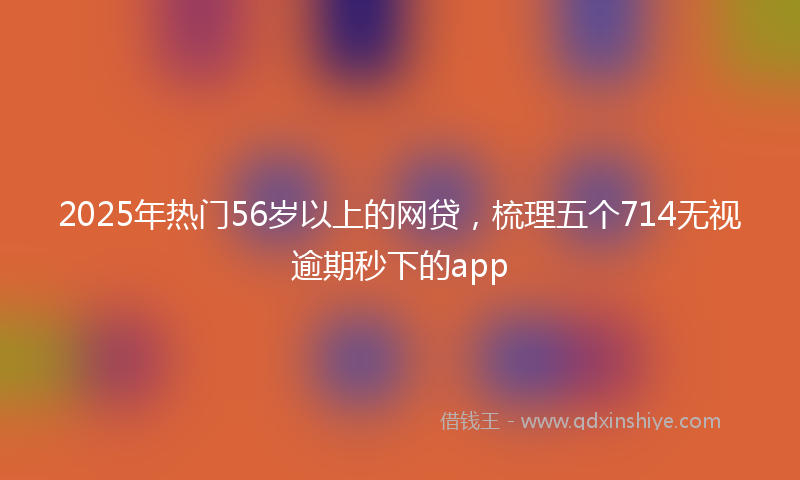 2025年热门56岁以上的网贷，梳理五个714无视逾期秒下的app