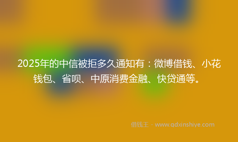 2025年的中信被拒多久通知有：微博借钱、小花钱包、省呗、中原消费金融、快贷通等。
