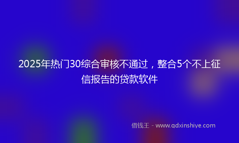 2025年热门30综合审核不通过，整合5个不上征信报告的贷款软件