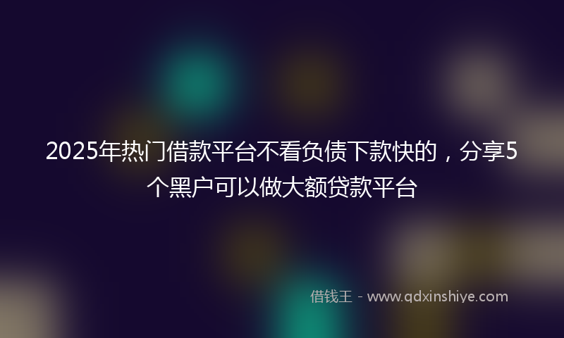2025年热门借款平台不看负债下款快的，分享5个黑户可以做大额贷款平台