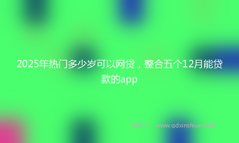 2025年热门多少岁可以网贷，整合五个12月能贷款的app
