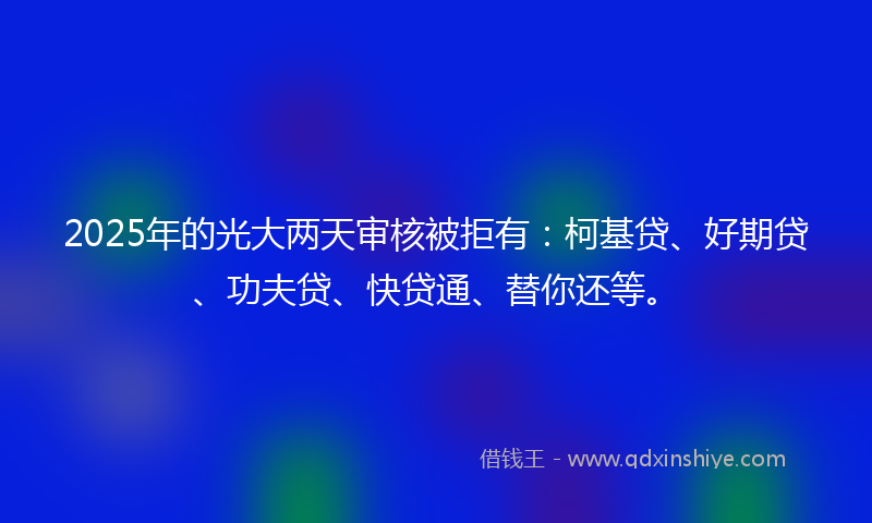 2025年的光大两天审核被拒有：柯基贷、好期贷、功夫贷、快贷通、替你还等。