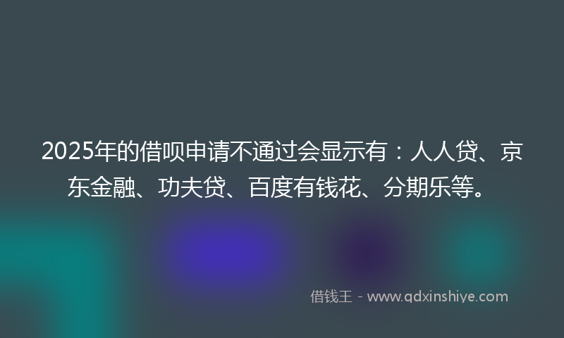 2025年的借呗申请不通过会显示有：人人贷、京东金融、功夫贷、百度有钱花、分期乐等。