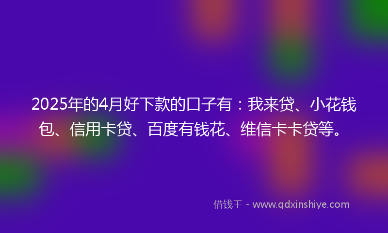 2025年的4月好下款的口子有：我来贷、小花钱包、信用卡贷、百度有钱花、维信卡卡贷等。