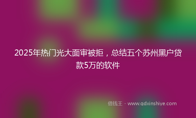 2025年热门光大面审被拒，总结五个苏州黑户贷款5万的软件