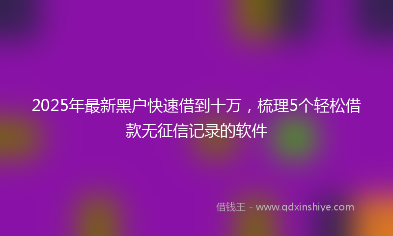2025年最新黑户快速借到十万，梳理5个轻松借款无征信记录的软件