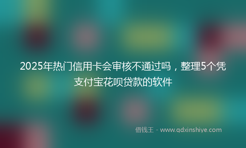 2025年热门信用卡会审核不通过吗，整理5个凭支付宝花呗贷款的软件