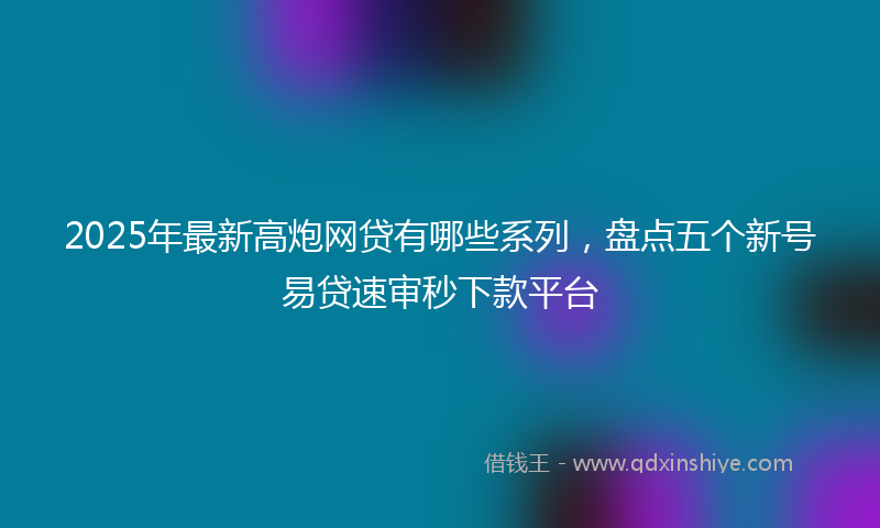 2025年最新高炮网贷有哪些系列，盘点五个新号易贷速审秒下款平台