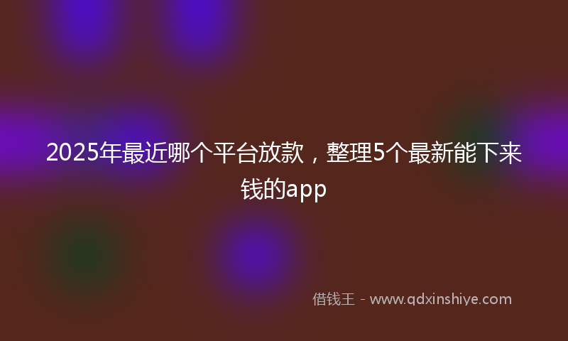 2025年最近哪个平台放款，整理5个最新能下来钱的app
