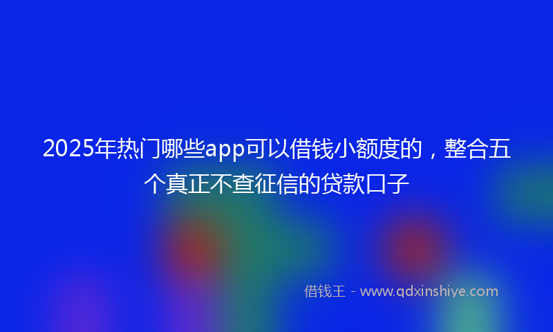 2025年热门哪些app可以借钱小额度的，整合五个真正不查征信的贷款口子