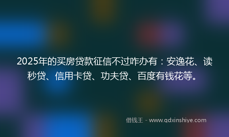 2025年的买房贷款征信不过咋办有：安逸花、读秒贷、信用卡贷、功夫贷、百度有钱花等。