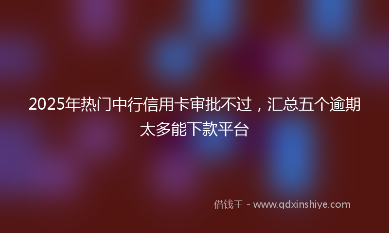 2025年热门中行信用卡审批不过，汇总五个逾期太多能下款平台
