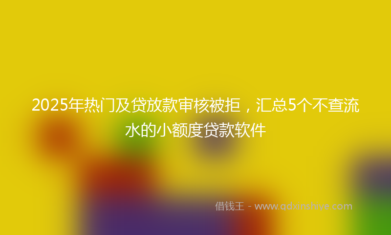 2025年热门及贷放款审核被拒，汇总5个不查流水的小额度贷款软件