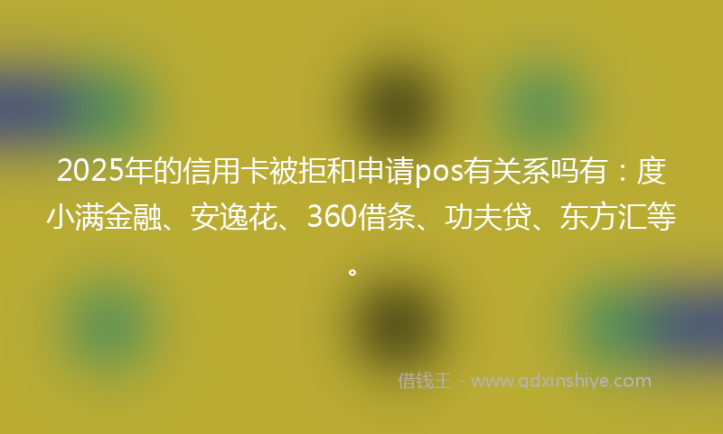 2025年的信用卡被拒和申请pos有关系吗有：度小满金融、安逸花、360借条、功夫贷、东方汇等。