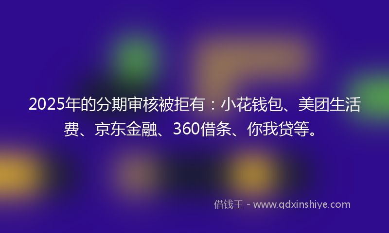 2025年的分期审核被拒有：小花钱包、美团生活费、京东金融、360借条、你我贷等。