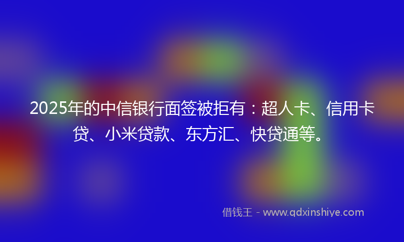 2025年的中信银行面签被拒有：超人卡、信用卡贷、小米贷款、东方汇、快贷通等。