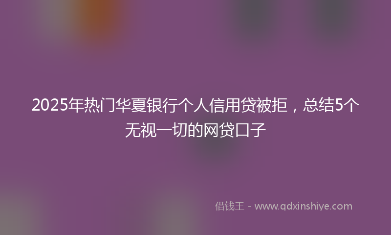 2025年热门华夏银行个人信用贷被拒，总结5个无视一切的网贷口子