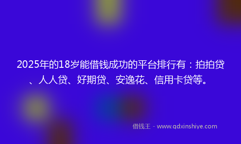 2025年的18岁能借钱成功的平台排行有：拍拍贷、人人贷、好期贷、安逸花、信用卡贷等。