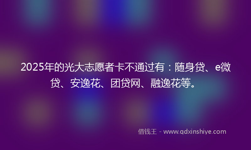 2025年的光大志愿者卡不通过有：随身贷、e微贷、安逸花、团贷网、融逸花等。