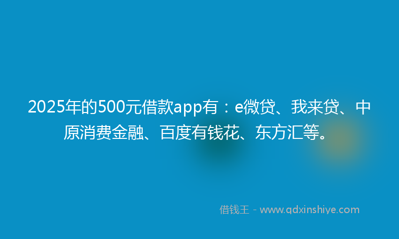 2025年的500元借款app有：e微贷、我来贷、中原消费金融、百度有钱花、东方汇等。
