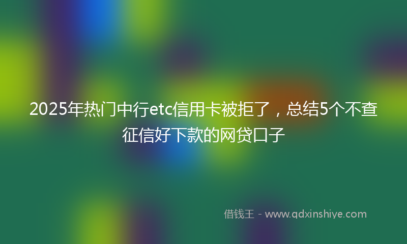 2025年热门中行etc信用卡被拒了，总结5个不查征信好下款的网贷口子