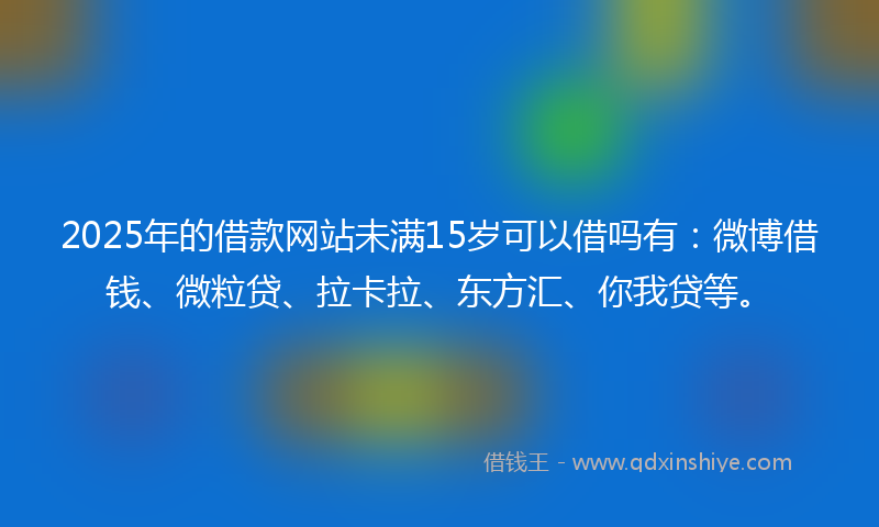2025年的借款网站未满15岁可以借吗有：微博借钱、微粒贷、拉卡拉、东方汇、你我贷等。
