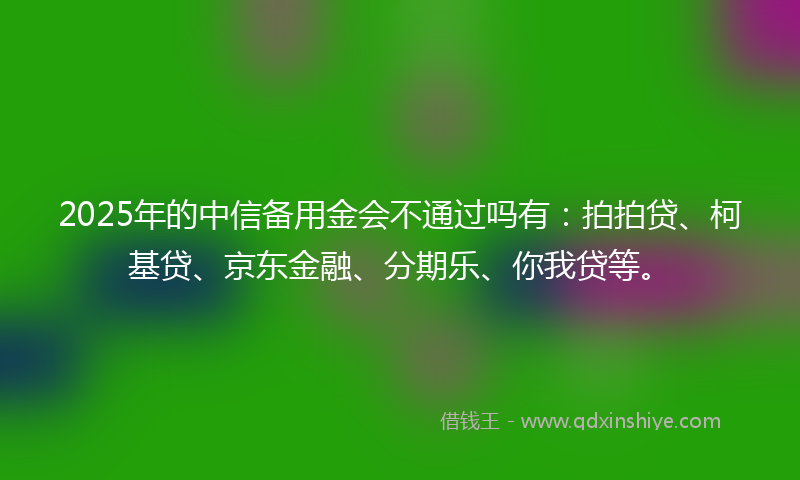 2025年的中信备用金会不通过吗有：拍拍贷、柯基贷、京东金融、分期乐、你我贷等。