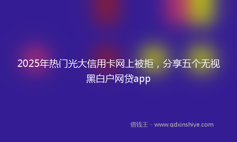2025年热门光大信用卡网上被拒，分享五个无视黑白户网贷app