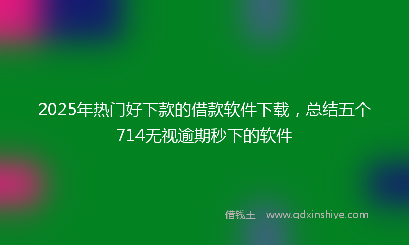 2025年热门好下款的借款软件下载，总结五个714无视逾期秒下的软件