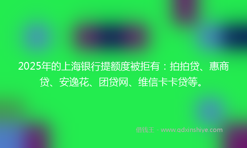 2025年的上海银行提额度被拒有：拍拍贷、惠商贷、安逸花、团贷网、维信卡卡贷等。