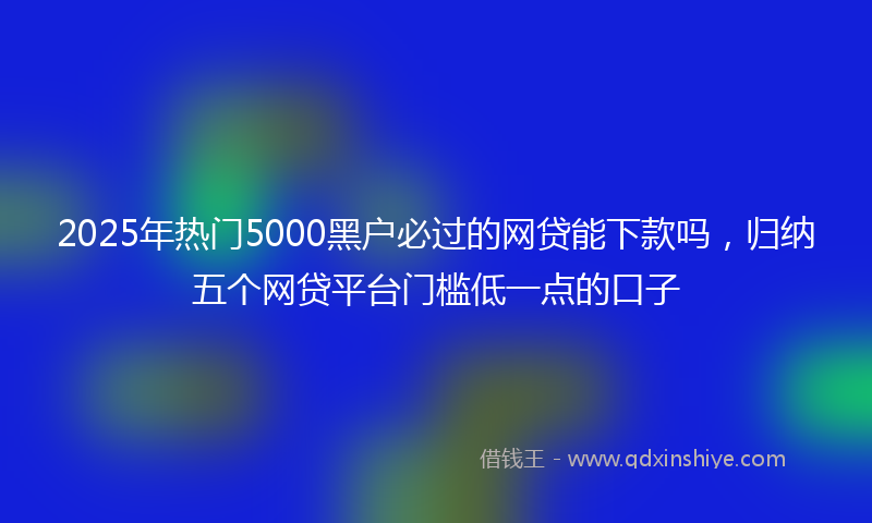 2025年热门5000黑户必过的网贷能下款吗，归纳五个网贷平台门槛低一点的口子