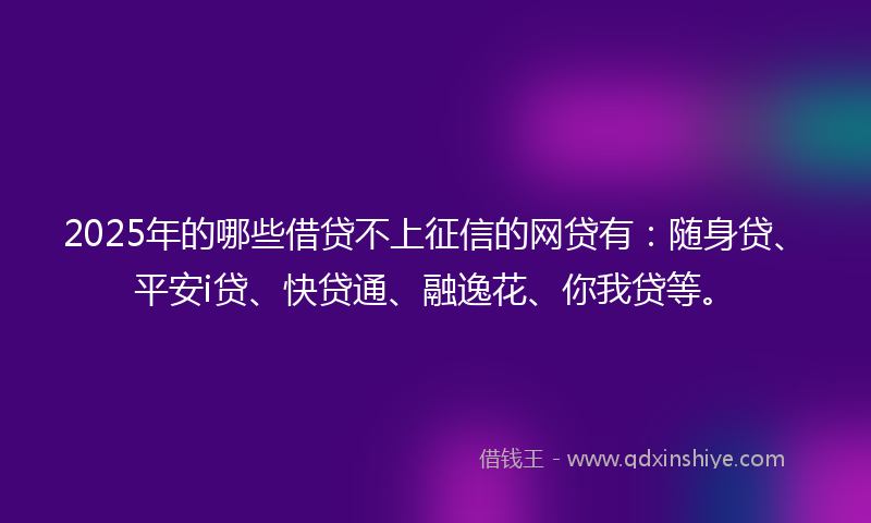 2025年的哪些借贷不上征信的网贷有：随身贷、平安i贷、快贷通、融逸花、你我贷等。