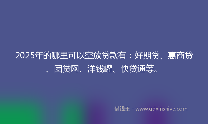 2025年的哪里可以空放贷款有：好期贷、惠商贷、团贷网、洋钱罐、快贷通等。