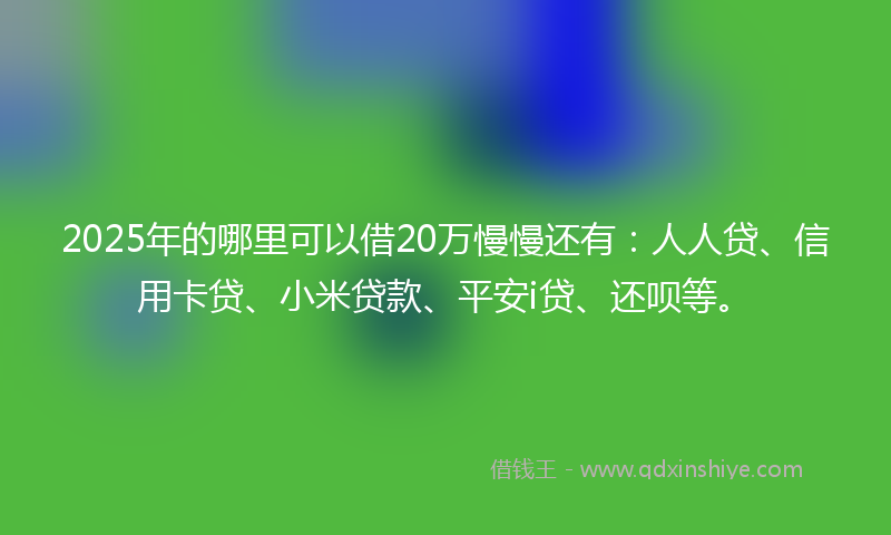 2025年的哪里可以借20万慢慢还有：人人贷、信用卡贷、小米贷款、平安i贷、还呗等。