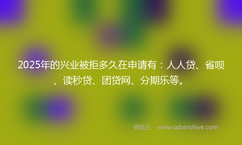 2025年的兴业被拒多久在申请有：人人贷、省呗、读秒贷、团贷网、分期乐等。