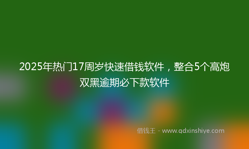 2025年热门17周岁快速借钱软件，整合5个高炮双黑逾期必下款软件