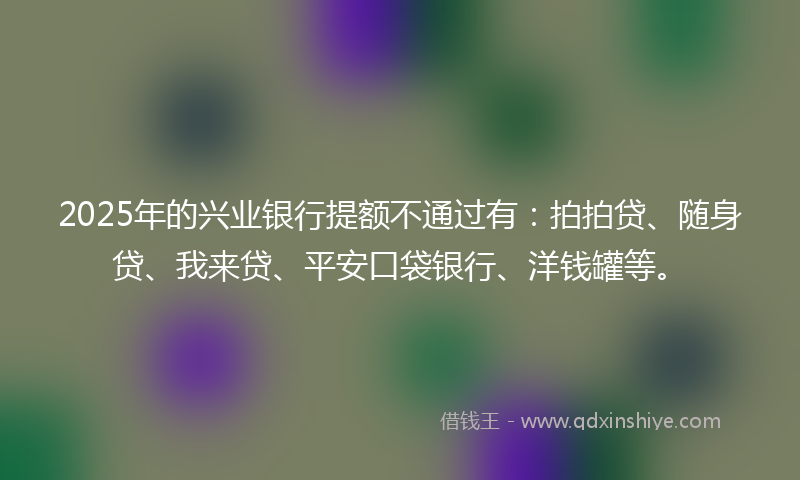 2025年的兴业银行提额不通过有：拍拍贷、随身贷、我来贷、平安口袋银行、洋钱罐等。