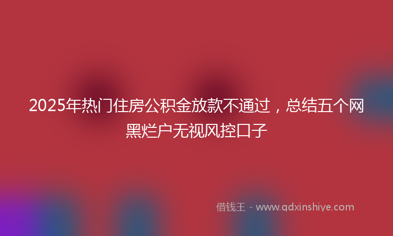 2025年热门住房公积金放款不通过，总结五个网黑烂户无视风控口子